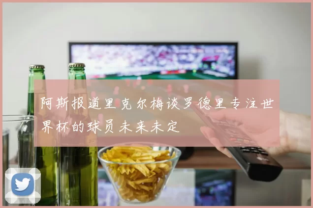 阿斯报道里克尔梅谈罗德里专注世界杯的球员未来未定