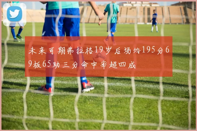 未来可期弗拉格19岁后场均195分69板65助三分命中率超四成