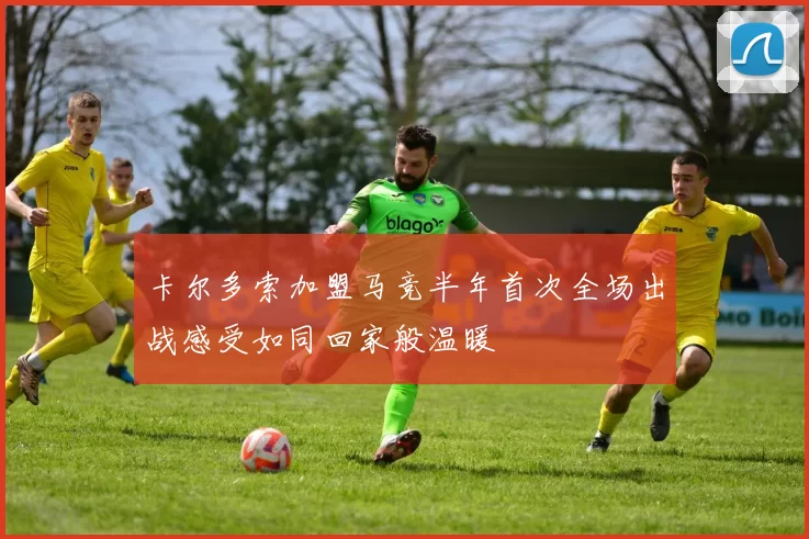 卡尔多索加盟马竞半年首次全场出战感受如同回家般温暖