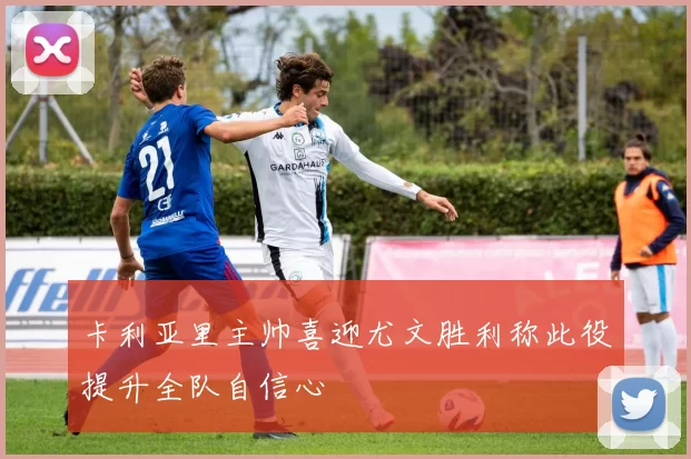 卡利亚里主帅喜迎尤文胜利称此役提升全队自信心