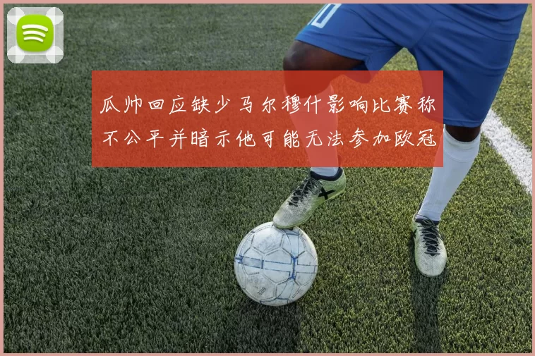 瓜帅回应缺少马尔穆什影响比赛称不公平并暗示他可能无法参加欧冠