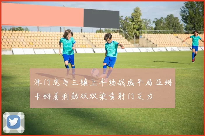 津门虎与三镇上半场战成平局亚姆卡姆姜利勋双双染黄射门乏力